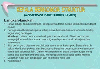 (MODIFIKASI DARI NUMBER HEADS)(MODIFIKASI DARI NUMBER HEADS)
Langkah-langkah :
1. Siswa dibagi dalam kelompok, setiap siswa dalam setiap kelompok mendapat
nomor
2. Penugasan diberikan kepada setiap siswa berdasarkan nomorkan terhadap
tugas yang berangkai
Misalnya : siswa nomor satu bertugas mencatat soal. Siswa nomor dua
mengerjakan soal dan siswa nomor tiga melaporkan hasil pekerjaan dan
seterusnya
3. Jika perlu, guru bisa menyuruh kerja sama antar kelompok. Siswa disuruh
keluar dari kelompoknya dan bergabung bersama beberapa siswa bernomor
sama dari kelompok lain. Dalam kesempatan ini siswa dengan tugas yang
sama bisa saling membantu atau mencocokkan hasil kerja sama mereka
4. Laporkan hasil dan tanggapan dari kelompok yang lain
5. Kesimpulan
 