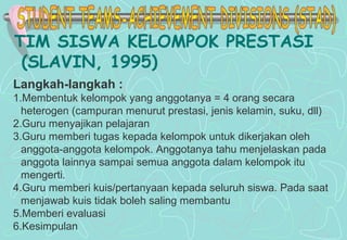 TIM SISWA KELOMPOK PRESTASI
(SLAVIN, 1995)
Langkah-langkah :
1.Membentuk kelompok yang anggotanya = 4 orang secara
heterogen (campuran menurut prestasi, jenis kelamin, suku, dll)
2.Guru menyajikan pelajaran
3.Guru memberi tugas kepada kelompok untuk dikerjakan oleh
anggota-anggota kelompok. Anggotanya tahu menjelaskan pada
anggota lainnya sampai semua anggota dalam kelompok itu
mengerti.
4.Guru memberi kuis/pertanyaan kepada seluruh siswa. Pada saat
menjawab kuis tidak boleh saling membantu
5.Memberi evaluasi
6.Kesimpulan
 