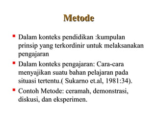 Metode
Metode

D
Dalam
alam k
konteks
onteks p
pendidikan
endidikan :k
:kumpulan
umpulan
prinsip yang terkordinir untuk melaksanakan
prinsip yang terkordinir untuk melaksanakan
pengajaran
pengajaran

D
Dalam konteks pengajaran
alam konteks pengajaran: C
: Cara-cara
ara-cara
menyajikan suatu bahan pelajaran pada
menyajikan suatu bahan pelajaran pada
situasi tertentu.( Sukarno et.al, 1981:34).
situasi tertentu.( Sukarno et.al, 1981:34).

Contoh M
Contoh Metode
etode:
: ceramah, demonstrasi,
ceramah, demonstrasi,
diskusi, dan eksperimen.
diskusi, dan eksperimen.
 
