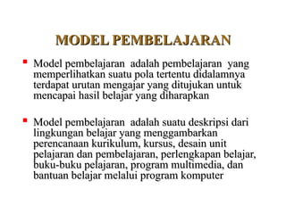 MODEL PEMBELAJARAN
MODEL PEMBELAJARAN

Model pembelajaran adalah pembelajaran yang
Model pembelajaran adalah pembelajaran yang
memperlihatkan suatu pola tertentu didalamnya
memperlihatkan suatu pola tertentu didalamnya
terdapat urutan mengajar yang ditujukan untuk
terdapat urutan mengajar yang ditujukan untuk
mencapai hasil belajar yang diharapkan
mencapai hasil belajar yang diharapkan

Model pembelajaran adalah suatu deskripsi dari
Model pembelajaran adalah suatu deskripsi dari
lingkungan belajar yang menggambarkan
lingkungan belajar yang menggambarkan
perencanaan kurikulum, kursus, desain unit
perencanaan kurikulum, kursus, desain unit
pelajaran dan pembelajaran, perlengkapan belajar,
pelajaran dan pembelajaran, perlengkapan belajar,
buku-buku pelajaran, program multimedia, dan
buku-buku pelajaran, program multimedia, dan
bantuan belajar melalui program komputer
bantuan belajar melalui program komputer
 