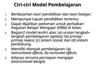 Ciri-ciri Model Pembelajaran
Ciri-ciri Model Pembelajaran
1.
1. Berdasarkan teori pendidikan dan teori belajar;
Berdasarkan teori pendidikan dan teori belajar;
2.
2. Mempunyai tujuan pendidikan tertentu;
Mempunyai tujuan pendidikan tertentu;
3.
3. Dapat dijadikan pedoman untuk perbaikan
Dapat dijadikan pedoman untuk perbaikan
Kegiatan Belajar Mengajar (KBM) di kelas;
Kegiatan Belajar Mengajar (KBM) di kelas;
4.
4. Bagian2 model terdiri atas: (a) urutan langkah-
Bagian2 model terdiri atas: (a) urutan langkah-
langkah pembelajaran
langkah pembelajaran (syntax);
(syntax); (b) prinsip-
(b) prinsip-
prinsip reaksi; (c) sistem sosial; dan (d) sistem
prinsip reaksi; (c) sistem sosial; dan (d) sistem
pendukung.
pendukung.
5.
5. Memiliki dampak pembelajaran: (a)
Memiliki dampak pembelajaran: (a)
instructional effects, (b) nurturant effects.
instructional effects, (b) nurturant effects.
6.
6. Adanya rencana persiapan mengajar
Adanya rencana persiapan mengajar
(instructional design).
(instructional design).
 