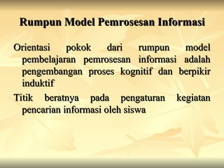 Rumpun Model Pemrosesan Informasi
Rumpun Model Pemrosesan Informasi
Orientasi pokok dari rumpun model
Orientasi pokok dari rumpun model
pembelajaran pemrosesan informasi adalah
pembelajaran pemrosesan informasi adalah
pengembangan proses kognitif dan berpikir
pengembangan proses kognitif dan berpikir
induktif
induktif
Titik beratnya pada pengaturan kegiatan
Titik beratnya pada pengaturan kegiatan
pencarian informasi oleh siswa
pencarian informasi oleh siswa
 