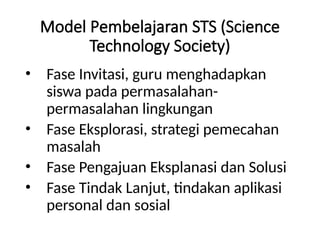 Model Pembelajaran STS (Science
Technology Society)
• Fase Invitasi, guru menghadapkan
siswa pada permasalahan-
permasalahan lingkungan
• Fase Eksplorasi, strategi pemecahan
masalah
• Fase Pengajuan Eksplanasi dan Solusi
• Fase Tindak Lanjut, tindakan aplikasi
personal dan sosial
 