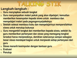 Langkah-langkah :
1. Guru menyiapkan sebuah tongkat
2. Guru menyampaikan materi pokok yang akan dipelajari, kemudian
memberikan kesempatan kepada siswa untuk membaca dan
mempelajari materi pada pegangannya/paketnya
3. Setelah selesai membaca buku dan mempelajarinya mempersilahkan
siswa untuk menutup bukunya
4. Guru mengambil tongkat dan memberikan kepada siswa, setelah itu
guru memberikan pertanyaan dan siswa yang memegang tongkat
tersebut harus menjawabnya, demikian seterusnya sampai sebagian
besar siswa mendapat bagian untuk menjawab setiap pertanyaan dari
guru
5. Siswa menarik kesimpulan dengan bantuan guru
6. Evaluasi
7. Penutup
 