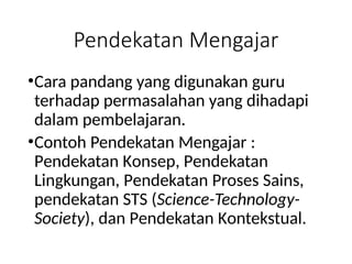 Pendekatan Mengajar
•Cara pandang yang digunakan guru
terhadap permasalahan yang dihadapi
dalam pembelajaran.
•Contoh Pendekatan Mengajar :
Pendekatan Konsep, Pendekatan
Lingkungan, Pendekatan Proses Sains,
pendekatan STS (Science-Technology-
Society), dan Pendekatan Kontekstual.
 