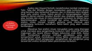 Audery dan Howard Nicholls mendefinisikan kembali metodenya
Tyler, Taba dan Wheeler dengan menekankan pada kurikulum proses
yang bersiklus atau berbentuk lingkaran, dan ini dilakukan demi langkah
awal, yaitu analisis situasi. Kedua penulis ini mengungkapkan bahwa
sebelum elemen-elemen tersebut diambil atau dilakukan dengan lebih
jelas, konteks dan situasi di mana keputusan kurikulum itu dibuat harus
dipertimbangkan secara mendetail dan serius. Dengan demikian,
analisis situasi menjadi langkah pertama yang menbuat para
pengembang kurikulum memehami faktor-faktor yang akan mereka
kembangkan.
Masuknya fase analisis situasi merupakan suatu yang disengaja
untuk memaksa para pengembang kurikulum lebih responsif terhadap
lingkungan dan secara khusus dengan kebutuhan anak didik. Kedua
lebih menekankan perlunya memakai pendekatan yang lebih
komperhensif untuk mendiaknosis semua faktor menyangkut semua
situasi dengan diikuti penggunaan pengetahuan dan pengertian yang
berasal dari analisis tersebut dalam perencanaan kurikulum.
5. Audery
and Howard
Nicholls
 