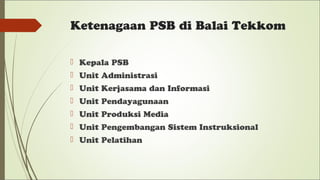 Ketenagaan PSB di Balai Tekkom
 Kepala PSB
 Unit Administrasi
 Unit Kerjasama dan Informasi
 Unit Pendayagunaan
 Unit Produksi Media
 Unit Pengembangan Sistem Instruksional
 Unit Pelatihan
 