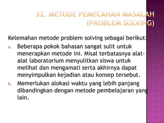 Kelemahan metode problem solving sebagai berikut:
a. Beberapa pokok bahasan sangat sulit untuk
   menerapkan metode ini. Misal terbatasnya alat-
   alat laboratorium menyulitkan siswa untuk
   melihat dan mengamati serta akhirnya dapat
   menyimpulkan kejadian atau konsep tersebut.
b. Memerlukan alokasi waktu yang lebih panjang
   dibandingkan dengan metode pembelajaran yang
   lain.
 