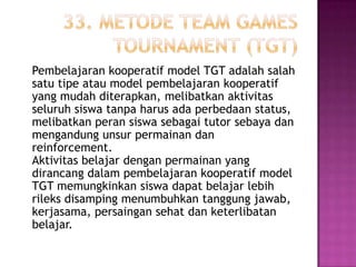 Pembelajaran kooperatif model TGT adalah salah
satu tipe atau model pembelajaran kooperatif
yang mudah diterapkan, melibatkan aktivitas
seluruh siswa tanpa harus ada perbedaan status,
melibatkan peran siswa sebagai tutor sebaya dan
mengandung unsur permainan dan
reinforcement.
Aktivitas belajar dengan permainan yang
dirancang dalam pembelajaran kooperatif model
TGT memungkinkan siswa dapat belajar lebih
rileks disamping menumbuhkan tanggung jawab,
kerjasama, persaingan sehat dan keterlibatan
belajar.
 