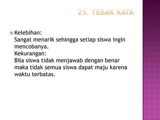  Kelebihan:
 Sangat menarik sehingga setiap siswa ingin
 mencobanya.
 Kekurangan:
 Bila siswa tidak menjawab dengan benar
 maka tidak semua siswa dapat maju karena
 waktu terbatas.
 