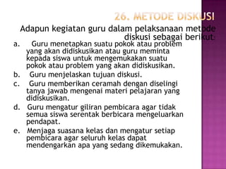 Adapun kegiatan guru dalam pelaksanaan metode
                          diskusi sebagai berikut:
a.     Guru menetapkan suatu pokok atau problem
     yang akan didiskusikan atau guru meminta
     kepada siswa untuk mengemukakan suatu
     pokok atau problem yang akan didiskusikan.
b.    Guru menjelaskan tujuan diskusi.
c.    Guru memberikan ceramah dengan diselingi
     tanya jawab mengenai materi pelajaran yang
     didiskusikan.
d.   Guru mengatur giliran pembicara agar tidak
     semua siswa serentak berbicara mengeluarkan
     pendapat.
e.   Menjaga suasana kelas dan mengatur setiap
     pembicara agar seluruh kelas dapat
     mendengarkan apa yang sedang dikemukakan.
 