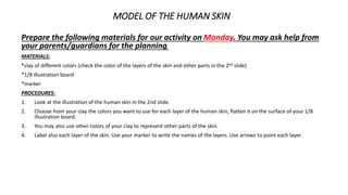 MODEL OF THE HUMAN SKIN
Prepare the following materials for our activity on Monday. You may ask help from
your parents/guardians for the planning.
MATERIALS:
*clay of different colors (check the color of the layers of the skin and other parts in the 2nd slide)
*1/8 illustration board
*marker
PROCEDURES:
1. Look at the illustration of the human skin in the 2nd slide.
2. Choose from your clay the colors you want to use for each layer of the human skin, flatten it on the surface of your 1/8
illustration board.
3. You may also use other colors of your clay to represent other parts of the skin.
4. Label also each layer of the skin. Use your marker to write the names of the layers. Use arrows to point each layer.
 