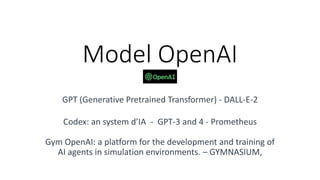 Model OpenAI
GPT (Generative Pretrained Transformer) - DALL-E-2
Codex: an system d’IA - GPT-3 and 4 - Prometheus
Gym OpenAI: a platform for the development and training of
AI agents in simulation environments. – GYMNASIUM,
 