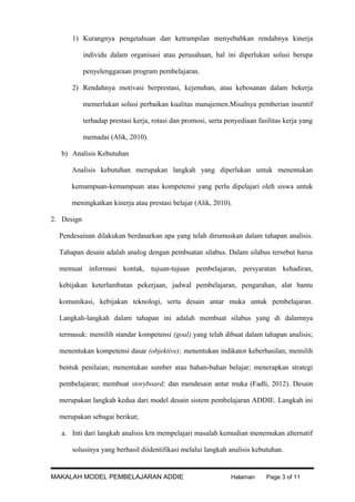 1) Kurangnya pengetahuan dan ketrampilan menyebabkan rendahnya kinerja
individu dalam organisasi atau perusahaan, hal ini diperlukan solusi berupa
penyelenggaraan program pembelajaran.
2) Rendahnya motivasi berprestasi, kejenuhan, atau kebosanan dalam bekerja
memerlukan solusi perbaikan kualitas manajemen.Misalnya pemberian insentif
terhadap prestasi kerja, rotasi dan promosi, serta penyediaan fasilitas kerja yang
memadai (Alik, 2010).
b) Analisis Kebutuhan
Analisis kebutuhan merupakan langkah yang diperlukan untuk menentukan
kemampuan-kemampuan atau kompetensi yang perlu dipelajari oleh siswa untuk
meningkatkan kinerja atau prestasi belajar (Alik, 2010).
2. Design
Pendesainan dilakukan berdasarkan apa yang telah dirumuskan dalam tahapan analisis.
Tahapan desain adalah analog dengan pembuatan silabus. Dalam silabus tersebut harus
memuat informasi kontak, tujuan-tujuan pembelajaran, persyaratan kehadiran,
kebijakan keterlambatan pekerjaan, jadwal pembelajaran, pengarahan, alat bantu
komunikasi, kebijakan teknologi, serta desain antar muka untuk pembelajaran.
Langkah-langkah dalam tahapan ini adalah membuat silabus yang di dalamnya
termasuk: memilih standar kompetensi (goal) yang telah dibuat dalam tahapan analisis;
menentukan kompetensi dasar (objektive); menentukan indikator keberhasilan; memilih
bentuk penilaian; menentukan sumber atau bahan-bahan belajar; menerapkan strategi
pembelajaran; membuat storyboard; dan mendesain antar muka (Fadli, 2012). Desain
merupakan langkah kedua dari model desain sistem pembelajaran ADDIE. Langkah ini
merupakan sebagai berikut;
a. Inti dari langkah analisis krn mempelajari masalah kemudian menemukan alternatif
solusinya yang berhasil diidentifikasi melalui langkah analisis kebutuhan.

MAKALAH MODEL PEMBELAJARAN ADDIE

Halaman

Page 3 of 11

 