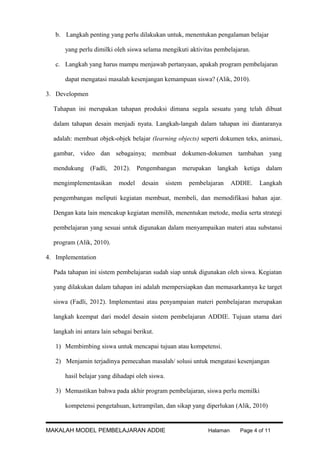 b. Langkah penting yang perlu dilakukan untuk, menentukan pengalaman belajar
yang perlu dimilki oleh siswa selama mengikuti aktivitas pembelajaran.
c. Langkah yang harus mampu menjawab pertanyaan, apakah program pembelajaran
dapat mengatasi masalah kesenjangan kemampuan siswa? (Alik, 2010).
3. Developmen
Tahapan ini merupakan tahapan produksi dimana segala sesuatu yang telah dibuat
dalam tahapan desain menjadi nyata. Langkah-langah dalam tahapan ini diantaranya
adalah: membuat objek-objek belajar (learning objects) seperti dokumen teks, animasi,
gambar, video dan sebagainya; membuat dokumen-dokumen tambahan yang
mendukung (Fadli, 2012). Pengembangan merupakan langkah ketiga dalam
mengimplementasikan

model

desain

sistem

pembelajaran

ADDIE.

Langkah

pengembangan meliputi kegiatan membuat, membeli, dan memodifikasi bahan ajar.
Dengan kata lain mencakup kegiatan memilih, menentukan metode, media serta strategi
pembelajaran yang sesuai untuk digunakan dalam menyampaikan materi atau substansi
program (Alik, 2010).
4. Implementation
Pada tahapan ini sistem pembelajaran sudah siap untuk digunakan oleh siswa. Kegiatan
yang dilakukan dalam tahapan ini adalah mempersiapkan dan memasarkannya ke target
siswa (Fadli, 2012). Implementasi atau penyampaian materi pembelajaran merupakan
langkah keempat dari model desain sistem pembelajaran ADDIE. Tujuan utama dari
langkah ini antara lain sebagai berikut.
1) Membimbing siswa untuk mencapai tujuan atau kompetensi.
2) Menjamin terjadinya pemecahan masalah/ solusi untuk mengatasi kesenjangan
hasil belajar yang dihadapi oleh siswa.
3) Memastikan bahwa pada akhir program pembelajaran, siswa perlu memilki
kompetensi pengetahuan, ketrampilan, dan sikap yang diperlukan (Alik, 2010)

MAKALAH MODEL PEMBELAJARAN ADDIE

Halaman

Page 4 of 11

 