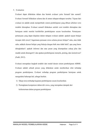 5. Evaluation
Evaluasi dapat dilakukan dalam dua bentuk evaluasi yaitu formatif dan sumatif.
Evaluasi formatif dilakukan selama dan di antara tahapan-tahapan tersebut. Tujuan dari
evaluasi ini adalah untuk memperbaiki sistem pembelajaran yang dibuat sebelum versi
terakhir diterapkan. Evaluasi sumatif dilakukan setelah versi terakhir diterapkan dan
bertujuan untuk menilai keefektifan pembelajaran secara keseluruhan. Pertanyaanpertanyaan yang dapat diajukan dalam tahapan evaluasi adalah: apakah tujuan belajar
tercapai oleh siswa?; bagaimana perasaan siswa selama proses belajar? suka, atau tidak
suka; adakah elemen belajar yang bekerja dengan baik atau tidak baik?; apa yang harus
ditingkatkan?; apakah informsi dan atau pesan yang disampaikan cukup jelas dan
mudah untuk dimengerti?; dan apakan pembelajaran menarik, penting, dan memotivasi?
(Fadli, 2012).
Evaluasi merupakan langkah terakhir dari model desain sistem pembelajaran ADDIE.
Evaluasi adalah sebuah proses yang dilakukan untuk memberikan nilai terhadap
program pembelajaran. Evaluasi terhadap program pembelajaran bertujuan untuk
mengetahui beberapa hal, sebagai berikut.
1) Sikap siswa terhadap kegiatan pembelajaran secara keseluruhan.
2) Peningkatan kompetensi dalam diri siswa, yang merupakan dampak dari
keikutsertaan dalam program pembelajaran

MAKALAH MODEL PEMBELAJARAN ADDIE

Halaman

Page 5 of 11

 