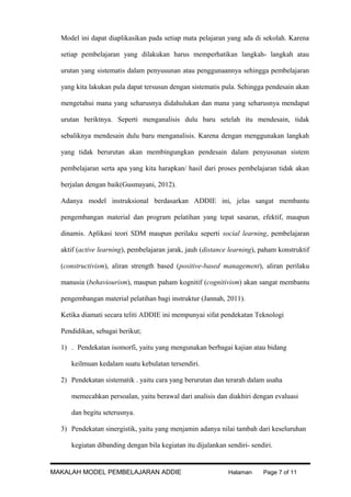 Model ini dapat diaplikasikan pada setiap mata pelajaran yang ada di sekolah. Karena
setiap pembelajaran yang dilakukan harus memperhatikan langkah- langkah atau
urutan yang sistematis dalam penyusunan atau penggunaannya sehingga pembelajaran
yang kita lakukan pula dapat tersusun dengan sistematis pula. Sehingga pendesain akan
mengetahui mana yang seharusnya didahulukan dan mana yang seharusnya mendapat
urutan beriktnya. Seperti menganalisis dulu baru setelah itu mendesain, tidak
sebaliknya mendesain dulu baru menganalisis. Karena dengan menggunakan langkah
yang tidak berurutan akan membingungkan pendesain dalam penyusunan sistem
pembelajaran serta apa yang kita harapkan/ hasil dari proses pembelajaran tidak akan
berjalan dengan baik(Gusmayani, 2012).
Adanya model instruksional berdasarkan ADDIE ini, jelas sangat membantu
pengembangan material dan program pelatihan yang tepat sasaran, efektif, maupun
dinamis. Aplikasi teori SDM maupun perilaku seperti social learning, pembelajaran
aktif (active learning), pembelajaran jarak, jauh (distance learning), paham konstruktif
(constructivism), aliran strength based (positive-based management), aliran perilaku
manusia (behaviourism), maupun paham kognitif (cognitivism) akan sangat membantu
pengembangan material pelatihan bagi instruktur (Jannah, 2011).
Ketika diamati secara teliti ADDIE ini mempunyai sifat pendekatan Teknologi
Pendidikan, sebagai berikut;
1) . Pendekatan isomorfi, yaitu yang mengunakan berbagai kajian atau bidang
keilmuan kedalam suatu kebulatan tersendiri.
2) Pendekatan sistematik . yaitu cara yang berurutan dan terarah dalam usaha
memecahkan persoalan, yaitu berawal dari analisis dan diakhiri dengan evaluasi
dan begitu seterusnya.
3) Pendekatan sinergistik, yaitu yang menjamin adanya nilai tambah dari keseluruhan
kegiatan dibanding dengan bila kegiatan itu dijalankan sendiri- sendiri.

MAKALAH MODEL PEMBELAJARAN ADDIE

Halaman

Page 7 of 11

 