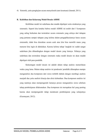 4) Sistemik, yaitu pengkajian secara menyeluruh (satu kesatuan) (Jannah, 2011).

B. Kelebihan dan Kekurang Model Desain ADDIE
Kelebihan model ini sederhana dan mudah dipelajari serta strukturnya yang
sistematis. Seperti kita ketahui bahwa model ADDIE ini terdiri dari 5 komponen
yang saling berkaitan dan terstruktur secara sistematis yang artinya dari tahapan
yang pertama sampai tahapan yang kelima dalam pengaplikasiannya harus secara
sistematik, tidak bisa diurutkan secara acak atau kita bisa memilih mana yang
menurut kita ingin di dahulukan. Karena kelima tahap/ langkah ini sudah sangat
sederhana jika dibandingkan dengan model desain yang lainnya. Sifatnya yang
sederhana dan terstruktur dengan sistematis maka model desain ini akan mudah
dipelajari oleh para pendidik.
Kekurangan model desain ini adalah dalam tahap analisis memerlukan
waktu yang lama. Dalam tahap analisis ini pendesain/ pendidik diharapkan mampu
menganalisis dua komponen dari siswa terlebih dahulu dengan membagi analisis
menjadi dua yaitu analisis kinerja dan alisis kebutuhan. Dua komponen analisis ini
yang nantinya akan mempengaruhi lamanya proses menganalisis siswa sebelum
tahap pembelajaran dilaksanakan. Dua komponen ini merupakan hal yang penting
karena akan mempengaruhi tahap mendesain pembelajaran yang selanjutnya
(Gusmayani, 2012).

MAKALAH MODEL PEMBELAJARAN ADDIE

Halaman

Page 8 of 11

 