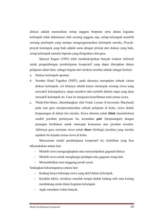 diskusi adalah memastikan setiap anggota berperan serta dalam kegiatan
kelompok tidak didominasi oleh seorang anggota saja, setiap kelompok memilih
seorang pemimpin yang mampu mengorganisasikan kelompok mereka, Proyek-
proyek kelompok yang baik adalah sama dengan prinsip dari diskusi yang baik,
setiap kelompok menulis laporan yang diinginkan oleh guru.
         Spencer Kagan (1992) telah mendeskripsikan banyak struktur informal
untuk pengembangan pembelajaran kooperatif yang dapat diterapkan dalam
pelajaran sehari-hari, sebagai bagian dari struktur tersebut adalah sebagai berikut:
a.   Diskusi kelompok spontan.
b.   Number Head Together (NHT), pada dasarnya merupakan sebuah varian
     diskusi kelompok, ciri khasnya adalah hanya menunjuk seorang siswa yang
     mewakili kelompoknya, tanpa memberi tahu terlebih dahulu siapa yang akan
     mewakili kelompok itu. Cara ini menjamin keterlibatan total semua siswa.
c.   Think-Pair-Share, dikembangkan oleh Frank Lyman (Universitas Maryland)
     pada saat guru mempresentasekan sebuah pelajaran di kelas, siswa duduk
     berpasangan di dalam tim mereka. Siswa diminta untuk think (memikirkan)
     sendiri jawaban pertanyaan itu, kemudian pair (berpasangan) dengan
     pasangan berdiskusi untuk mencapai konsensus atas jawaban tersebut.
     Akhirnya guru meminta siswa untuk share (berbagi) jawaban yang mereka
     sepakati itu kepada semua siswa di kelas.
         Mencermati model pembelajaran kooperatif ini, kelebihan yang bisa
dikemukakan antara lain:
     -   Melatih siswa mengungkapkan atau menyampaikan gagasan/idenya.
     -   Melatih siswa untuk menghargai pendapat atau gagasan orang lain.
     -   Menumbuhkan rasa tanggung jawab sosial.
Sedangkan kekurangannya antara lain:
     -   Kadang hanya beberapa siswa yang aktif dalam kelompok.
     -   Kendala teknis, misalnya masalah tempat duduk kadang sulit atau kurang
         mendukung untuk diatur kegiatan kelompok.
     -   Agak memakan waktu banyak.




Model Pembelajaran Kooperatif                                                     10
 