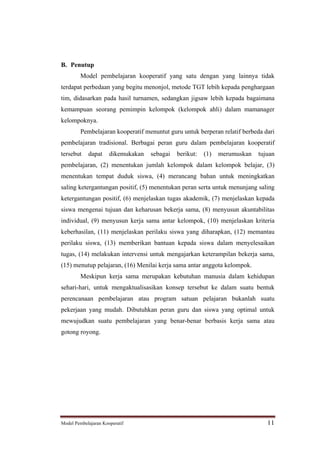 B. Penutup
         Model pembelajaran kooperatif yang satu dengan yang lainnya tidak
terdapat perbedaan yang begitu menonjol, metode TGT lebih kepada penghargaan
tim, didasarkan pada hasil turnamen, sedangkan jigsaw lebih kepada bagaimana
kemampuan seorang pemimpin kelompok (kelompok ahli) dalam mamanager
kelompoknya.
         Pembelajaran kooperatif menuntut guru untuk berperan relatif berbeda dari
pembelajaran tradisional. Berbagai peran guru dalam pembelajaran kooperatif
tersebut    dapat     dikemukakan   sebagai   berikut:   (1)   merumuskan   tujuan
pembelajaran, (2) menentukan jumlah kelompok dalam kelompok belajar, (3)
menentukan tempat duduk siswa, (4) merancang bahan untuk meningkatkan
saling ketergantungan positif, (5) menentukan peran serta untuk menunjang saling
ketergantungan positif, (6) menjelaskan tugas akademik, (7) menjelaskan kepada
siswa mengenai tujuan dan keharusan bekerja sama, (8) menyusun akuntabilitas
individual, (9) menyusun kerja sama antar kelompok, (10) menjelaskan kriteria
keberhasilan, (11) menjelaskan perilaku siswa yang diharapkan, (12) memantau
perilaku siswa, (13) memberikan bantuan kepada siswa dalam menyelesaikan
tugas, (14) melakukan intervensi untuk mengajarkan keterampilan bekerja sama,
(15) menutup pelajaran, (16) Menilai kerja sama antar anggota kelompok.
         Meskipun kerja sama merupakan kebutuhan manusia dalam kehidupan
sehari-hari, untuk mengaktualisasikan konsep tersebut ke dalam suatu bentuk
perencanaan pembelajaran atau program satuan pelajaran bukanlah suatu
pekerjaan yang mudah. Dibutuhkan peran guru dan siswa yang optimal untuk
mewujudkan suatu pembelajaran yang benar-benar berbasis kerja sama atau
gotong royong.




Model Pembelajaran Kooperatif                                                  11
 