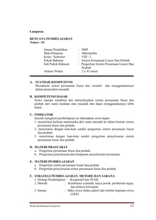 Lampiran

RENCANA PEMBELAJARAN
Nomor : 01

             Satuan Pendidikan       :SMP
             Mata Pelajaran          :Matematika
             Kelas / Semester        :VIII / 2
             Pokok Bahasan          : Sistem Persamaan Linear Dua Peubah
             Sub Pokok Bahasan      : Pengertian Sistem Persamaan Linear Dua
                                      Peubah
             Alokasi Waktu          : 2 x 45 menit


A. STANDAR KOMPETENSI
   Memahami sistem persamaan linear dua variabel        dan menggunakannya
   dalam pemecahan masalah

B. KOMPETENSI DASAR
   Siswa mampu membuat dan menyelesaikan sistem persamaan linear dua
   peubah dari suatu keadaan atau masalah dan dapat menggunakannya lebih
   lanjut.

C. INDIKATOR
   Setelah mengikuti pembelajaran ini diharapkan siswa dapat:
   1. menuliskan kalimat matematika dari suatu masalah ke dalam bentuk sistem
      persamaan linear dua peubah,
   2. menuliskan dengan kata-kata sendiri pengertian sistem persamaan linear
      dua peubah,
   3. menuliskan dengan kata-kata sendiri pengertian penyelesaian sistem
      persamaan linear dua peubah.

D. MATERI PRASYARAT
   a. Pengertian persamaan linear dua peubah.
   b. Pengertian penyelesaian dan himpunan penyelesaian persamaan.

E. MATERI PEMBELAJARAN
   a. Pengertian sistem persamaan linear dua peubah.
   b. Pengertian penyelesaian sistem persamaan linear dua peubah.

F. STRATEGI PEMBELAJARAN, METODE DAN SARANA
   1. Strategi Pembelajaran : Kooperatif tipe STAD.
   2. Metode               : Kombinasi ceramah, tanya jawab, pemberian tugas,
                               dan diskusi kelompok.
   3. Sarana               : Buku siswa (buku paket) dan lembar kegiatan siswa
                               (LKS).


Model Pembelajaran Kooperatif                                              13
 