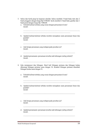 3. Salwa dan Syifa pergi ke koperasi sekolah. Salwa membeli 5 buah buku tulis dan 2
   buah penggaris dengan harga Rp 9.500,00. Syifa membeli 2 buah buku gambar dan 1
   buah pensil dengan harga Rp 7.000,00.
   a. Tulislah kalimat terbuka yang sesuai dengan pernyataan di atas!
       Jawab:

         ...................................................................................................................................
         .............................................................................................................

    b. Apakah kalimat-kalimat terbuka tersebut merupakan suatu persamaan linear dua
       peubah?
       Jawab:

         ........................................................................................................................

    c. Ada berapa persamaan yang terdapat pada jawaban (a)?
       Jawab:

         ........................................................................................................................

    d. Apakah persamaann persamaan tersebut ada hubungan (saling terkait)?
       Jawab:

         ........................................................................................................................

4. Icha mempunyai dua bilangan. Hasil kali bilangan pertama dan bilangan kedua
   dikurangi bilangan pertama sama dengan 16. Kuadrat bilangan pertama ditambah
   bilangan kedua sama dengan 21.


    a. Tulislah kalimat terbuka yang sesuai dengan pernyataan di atas!
       Jawab:

         ...................................................................................................................................
         .............................................................................................................

    b. Apakah kalimat-kalimat terbuka tersebut merupakan suatu persamaan linear dua
       peubah?
       Jawab:

         ........................................................................................................................



    c. Ada berapa persamaan yang terdapat pada jawaban (a)?
       Jawab:

         ........................................................................................................................

    d. Apakah persamaann persamaan tersebut ada hubungan (saling terkait)?
       Jawab:

         ........................................................................................................................



Model Pembelajaran Kooperatif                                                                                                          18
 