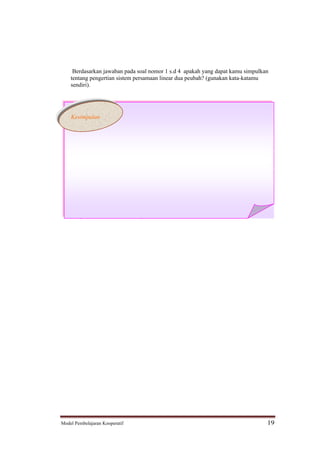 Berdasarkan jawaban pada soal nomor 1 s.d 4 apakah yang dapat kamu simpulkan
    tentang pengertian sistem persamaan linear dua peubah? (gunakan kata-katamu
    sendiri).




    Kesimpulan




5. Tulislah yang merupakan sistem persamaan linear dua peubah dari pasangan-
   pasangan persamaan di bawah ini!
   a. x     y = 2 dan 2x + 3y = 4
   b. 2x2 + 2y2 = 16 dan x2 + y2 = 8
   c. y = 2x + 3 dan 3x + 4y - 1 = 0




Model Pembelajaran Kooperatif                                                   19
 