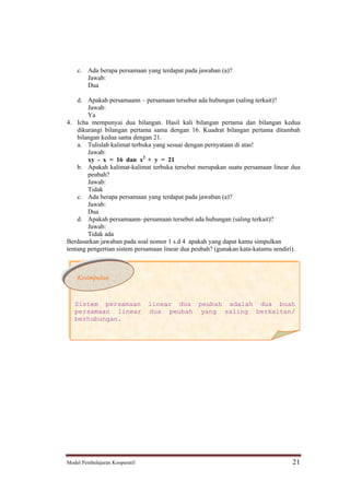 c. Ada berapa persamaan yang terdapat pada jawaban (a)?
       Jawab:
       Dua

    d. Apakah persamaann persamaan tersebut ada hubungan (saling terkait)?
        Jawab:
        Ya
4. Icha mempunyai dua bilangan. Hasil kali bilangan pertama dan bilangan kedua
    dikurangi bilangan pertama sama dengan 16. Kuadrat bilangan pertama ditambah
    bilangan kedua sama dengan 21.
    a. Tulislah kalimat terbuka yang sesuai dengan pernyataan di atas!
        Jawab:
        xy - x = 16 dan x2 + y = 21
    b. Apakah kalimat-kalimat terbuka tersebut merupakan suatu persamaan linear dua
        peubah?
        Jawab:
        Tidak
    c. Ada berapa persamaan yang terdapat pada jawaban (a)?
        Jawab:
        Dua
    d. Apakah persamaann persamaan tersebut ada hubungan (saling terkait)?
        Jawab:
        Tidak ada
Berdasarkan jawaban pada soal nomor 1 s.d 4 apakah yang dapat kamu simpulkan
tentang pengertian sistem persamaan linear dua peubah? (gunakan kata-katamu sendiri).



    Kesimpulan



   Sistem persamaan             linear dua peubah adalah dua buah
   persamaan linear             dua peubah yang saling berkaitan/
   berhubungan.




Model Pembelajaran Kooperatif                                                     21
 