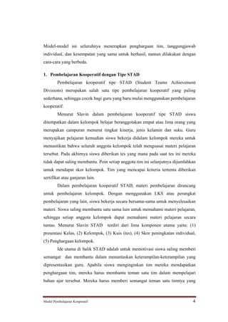 Model-model ini seluruhnya menerapkan penghargaan tim, tanggungjawab
individual, dan kesempatan yang sama untuk berhasil, namun dilakukan dengan
cara-cara yang berbeda.

1. Pembelajaran Kooperatif dengan Tipe STAD
         Pembelajaran kooperatif tipe STAD (Student Teams Achievement
Divisions) merupakan salah satu tipe pembelajaran kooperatif yang paling
sederhana, sehingga cocok bagi guru yang baru mulai menggunakan pembelajaran
kooperatif.
         Menurut Slavin dalam pembelajaran kooperatif tipe STAD siswa
ditempatkan dalam kelompok belajar beranggotakan empat atau lima orang yang
merupakan campuran menurut tingkat kinerja, jenis kelamin dan suku. Guru
menyajikan pelajaran kemudian siswa bekerja didalam kelompok mereka untuk
memastikan bahwa seluruh anggota kelompok telah menguasai materi pelajaran
tersebut. Pada akhirnya siswa diberikan tes yang mana pada saat tes ini mereka
tidak dapat saling membantu. Poin setiap anggota tim ini selanjutnya dijumlahkan
untuk mendapat skor kelompok. Tim yang mencapai kriteria tertentu diberikan
sertifikat atau ganjaran lain.
         Dalam pembelajaran kooperatif STAD, materi pembelajaran dirancang
untuk pembelajaran kelompok. Dengan menggunakan LKS atau perangkat
pembelajaran yang lain, siswa bekerja secara bersama-sama untuk menyelesaikan
materi. Siswa saling membantu satu sama lain untuk memahami materi pelajaran,
sehingga setiap anggota kelompok dapat memahami materi pelajaran secara
tuntas. Menurut Slavin STAD      terdiri dari lima komponen utama yaitu: (1)
presentasi Kelas, (2) Kelompok, (3) Kuis (tes), (4) Skor peningkatan individual,
(5) Penghargaan kelompok.
         Ide utama di balik STAD adalah untuk memotivasi siswa saling memberi
semangat dan membantu dalam menuntaskan keterampilan-keterampilan yang
dipresentasikan guru. Apabila siswa menginginkan tim mereka mendapatkan
penghargaan tim, mereka harus membantu teman satu tim dalam mempelajari
bahan ajar tersebut. Mereka harus memberi semangat teman satu timnya yang



Model Pembelajaran Kooperatif                                                 4
 