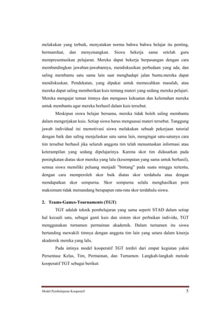 melakukan yang terbaik, menyatakan norma bahwa bahwa belajar itu penting,
bermamfaat,       dan     menyenangkan.   Siswa   bekerja   sama   setelah   guru
mempresentasikan pelajaran. Mereka dapat bekerja berpasangan dengan cara
membandingkan jawaban-jawabannya, mendiskusikan perbedaan yang ada, dan
saling membantu satu sama lain saat menghadapi jalan buntu.mereka dapat
mendiskuskan. Pendekatan, yang dipakai untuk memecahkan masalah, atau
mereka dapat saling memberikan kuis tentang materi yang sedang mereka pelajari.
Mereka mengajar teman timnya dan mengases kekuatan dan kelemahan mereka
untuk membantu agar mereka berhasil dalam kuis tersebut.
         Meskipun siswa belajar bersama, mereka tidak boleh saling membantu
dalam mengerjakan kuis. Setiap siswa harus menguasai materi tersebut. Tanggung
jawab individual ini memotivasi siswa melakukan sebuah pekerjaan tutorial
dengan baik dan saling menjelaskan satu sama lain, mengingat satu-satunya cara
tim tersebut berhasil jika seluruh anggota tim telah menuntaskan informasi atau
keterampilan yang sedang dipelajarinya. Karena skor tim didasarkan pada
peningkatan diatas skor mereka yang lalu (kesempatan yang sama untuk berhasil),
semua siswa memiliki peluang menjadi bintang pada suatu minggu tertentu,
dengan cara memperoleh skor baik diatas skor terdahulu atau dengan
mendapatkan skor sempurna. Skor sempurna selalu menghasilkan poin
maksimum tidak memandang berapapun rata-rata skor terdahulu siswa.

2. Teams-Games-Tournaments (TGT)
         TGT adalah teknik pembelajaran yang sama seperti STAD dalam setiap
hal kecuali satu, sebagai ganti kuis dan sistem skor perbaikan individu, TGT
menggunakan turnamen permainan akademik. Dalam turnamen itu siswa
bertanding mewakili timnya dengan anggota tim lain yang setara dalam kinerja
akademik mereka yang lalu.
         Pada intinya model kooperatif TGT terdiri dari empat kegiatan yakni
Persentase Kelas, Tim, Permainan, dan Turnamen. Langkah-langkah metode
kooperatif TGT sebagai berikut:




Model Pembelajaran Kooperatif                                                  5
 