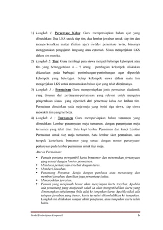 1) Langkah 1. Persentase Kelas: Guru mempersiapkan bahan ajar yang
    dibutuhkan: Dua LKS untuk tiap tim, dua lembar jawaban untuk tiap tim dan
    memperkenalkan materi (bahan ajar) melalui persentase kelas, biasanya
    menggunakan pengajaran langsung atau ceramah. Siswa mengerjakan LKS
    dalam tim mereka.
2) Langkah 2: Tim: Guru membagi para siswa menjadi beberapa kelompok atau
    tim yang beranggotakan 4                5 orang,   pembagian kelompok dilakukan
    didasarkan      pada        berbagai   pertimbangan-pertimbangan   agar   diperoleh
    kelompok yang heterogen. Setiap kelompok siswa dalam suatu tim
    mengerjakan LKS untuk menuntaskan bahan ajar yang telah diterimanya.
3) Langkah 3 : Permainan Guru mempersiapkan jenis permainan akademik
    yang disusun dari pertanyaan-pertanyaan yang relevan untuk mengetes
    pengetahuan siswa            yang diperoleh dari persentase kelas dan latihan tim.
    Permainan dimainkan pada meja-meja yang berisi tiga siswa, tiap siswa
    mewakili tim yang berbeda.
4) Langkah 4 : Turnamen Guru mempersiapkan bahan turnamen yang
    dibutuhkan: Lembar penempatan meja turnamen, dengan penempatan meja
    turnamen yang telah diisi. Satu kopi lembar Permainan dan kunci Lembar
    Permainan untuk tiap meja turnamen, Satu lembar skor permainan, satu
    tumpuk kartu-kartu bernomor yang sesuai dengan nomor pertanyaan-
    pertanyaan pada lembar permainan untuk tiap meja.
    Aturan Permainan:
         Pemain pertama mengambil kartu bernomor dan menemukan pertanyaan
         yang sesuai dengan lembar permainan.
         Membaca pertanyaan tersebut dengan keras.
         Memberi Jawaban.
         Penantang Pertama: Setuju dengan pembaca atau menantang dan
         memberi jawaban, demikian juga penantang kedua.
         Mencocokkan jawaban.
         Pemain yang menjawab benar akan menyimpan kartu tersebut. Apabila
         ada penantang yang menjawab salah ia akan mengembalikan kartu yang
         dimenangkan sebelumnya (bila ada) ke tumpukan kartu. Apabila tidak ada
         satupun jawaban yang benar, kartu tersebut dikembalikkan ke tumpukan.
         Langkah ini dilakukan sampai akhir pelajaran, atau tumpukan kartu telah
         habis.


Model Pembelajaran Kooperatif                                                        6
 