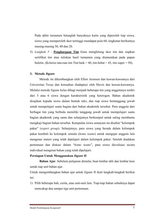 Pada akhir turnamen hitunglah banyaknya kartu yang diperoleh tiap siswa,
       siswa yang memperoleh skor tertinggi mendapat poin 60, tingkatan berikutnya
       masing-masing 50, 40 dan 20.
5) Langkah 5 : Penghargaan Tim Guru menghitung skor tim dan siapkan
       sertifikat tim atau tuliskan hasil turnamen yang diumumkan pada papan
       buletin. (Kriteria rata-rata tim Tim baik = 40, tim hebat = 45, tim super = 50).


3. Metode Jigsaw
          Metode ini dikembangkan oleh Elliot Aronson dan kawan-kawannya dari
Universitas Texas dan kemudian diadaptasi oleh Slavin dan kawan-kawannya.
Melalui metode Jigsaw kelas dibagi menjadi beberapa tim yang anggotanya terdiri
dari 5 atau 6 siswa dengan karakteristik yang heterogen. Bahan akademik
disajikan kepada siswa dalam bentuk teks; dan tiap siswa bertanggung jawab
untuk mempelajari suatu bagian dari bahan akademik tersebut. Para anggota dari
berbagai tim yang berbeda memiliki tanggung jawab untuk mempelajari suatu
bagian akademik yang sama dan selanjutnya berkumpul untuk saling membantu
mengkaji bagian bahan tersebut. Kumpulan siswa semacam itu disebut kelompok
pakar (expert group). Selanjutnya, para siswa yang berada dalam kelompok
pakar kembali ke kelompok semula (home teams) untuk mengajar anggota lain
mengenai materi yang telah dipelajari dalam kelompok pakar. Setelah diadakan
pertemuan dan diskusi dalam            home teams , para siswa dievaluasi secara
individual mengenai bahan yang telah dipelajari.
Persiapan Untuk Menggunakan Jigsaw II
          Bahan Ajar. Sebelum pelajaran dimulai, buat lembar ahli dan lembar kuis
untuk tiap unit bahan ajar.
Untuk mengembangkan bahan ajar untuk Jigsaw II ikuti langkah-langkah berikut
ini:
1) Pilih beberapa bab, cerita, atau unit-unit lain. Tiap-tiap bahan sebaiknya dapat
       mencakup dua sampai tiga unit pertemuan.




Model Pembelajaran Kooperatif                                                         7
 