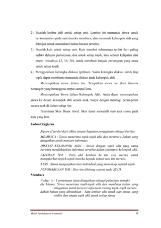 2) Buatlah lembar ahli untuk setiap unit. Lembar ini memandu siswa untuk
    berkonsentrasi pada saat mereka membaca, dan memandu kelompok ahli yang
    ditunjuk untuk mendalami bahan bacaan tertentu.
3) Buatlah kuis untuk setiap unit. Kuis tersebut seharusnya terdiri dari paling
    sedikit delapan pertanyaan, dua untuk setiap topik, atau sebuah kelipatan dari
    empat (misalnya 12, 16, 20), untuk membuat banyak pertanyaan yang sama
    untuk setiap topik.
4) Menggunakan kerangka diskusi (pilihan). Suatu kerangka diskusi untuk tiap
    topik dapat membantu memandu diskusi pada kelompok ahli.
         Menempatkan siswa dalam tim. Tempatkan siswa ke alam tim-tim
heterogen yang beranggota empat sampai lima.
         Menempatkan Siswa dalam Kelompok Ahli. Anda dapat menempatkan
siswa ke dalam kelompok ahli secara acak, hanya dengan menbagi peran-peran
secara acak di dalam setiap tim.
         Penentuan Skor Dasar Awal. Skor dasar mewakili skor rata siswa pada
kuis yang lalu.

Jadwal Kegiatan

         Jigsaw II terdiri dari siklus teratur kegiatan pengajaran sebagai berikut:
         MEMBACA : Siswa menerima topik-topik ahli dan membaca bahan yang
         ditugaskan untuk mencari informasi.
         DISKUSI KELOMPOK AHLI : Siswa dengan topik ahli yang sama
         bertemu mendiskusikan informasi tersebut dalam kelompok-kelompok ahli.
         LAPORAN TIM : Para ahli kembali ke tim asal mereka untuk
         mengajarkan topick-topok mereka kepada teman satu tim mereka.
         KUIS : Siswa mengerjakan kuis individual yang mencakup seluruh topik.
         PENGHARGAAN TIM : Skor tim dihitung seperti pada STAD.
Membaca
        Waktu: ½ - 1 pertemuan (atau ditugaskan sebagai pekerjaan rumah)
        Ide Utama: Siswa menerima topik-topik ahli dan membaca bahan yang
                 ditugaskan untuk mencari informasi tentang topik-topik mereka.
        Bahan-bahan yang dibutuhkan : Satu lembar ahli untuk tiap siswa, yang
                 terdiri dari empat topik ahli.untuk setiap siswa.




Model Pembelajaran Kooperatif                                                         8
 