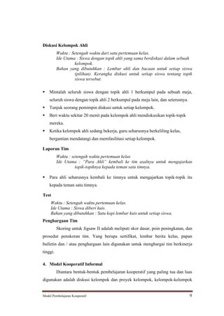 Diskusi Kelompok Ahli
          Waktu : Setengah waktu dari satu pertemuan kelas.
          Ide Utama : Siswa dengan topik ahli yang sama berdiskusi dalam sebuah
                   kelompok.
          Bahan yang dibutuhkan : Lembar ahli dan bacaan untuk setiap siswa
                   (pilihan). Kerangka diskusi untuk setiap siswa tentang topik
                   siswa tersebut.

    Mintalah seluruh siswa dengan topik ahli 1 berkumpul pada sebuah meja,
    seluruh siswa dengan topik ahli 2 berkumpul pada meja lain, dan seterusnya.
    Tunjuk seorang pemimpin diskusi untuk setiap kelompok.
    Beri waktu sekitar 20 menit pada kelompok ahli mendiskusikan topik-topik
    mereka.
    Ketika kelompok ahli sedang bekerja, guru seharusnya berkeliling kelas,
    bergantian mendatangi dan memfasilitasi setiap kelompok.

Laporan Tim
          Waktu : setengah waktu pertemuan kelas
          Ide Utama : Para Ahli kembali ke tim asalnya untuk mengajarkan
                    topik-topiknya kepada teman satu timnya.

    Para ahli seharusnya kembali ke timnya untuk mengajarkan topik-topik itu
    kepada teman satu timnya.

Test
     Waktu : Setengah waktu pertemuan kelas.
     Ide Utama : Siswa diberi kuis.
     Bahan yang dibutuhkan : Satu kopi lembar kuis untuk setiap siswa.
Penghargaan Tim
          Skoring untuk Jigsaw II adalah meliputi skor dasar, poin peningkatan, dan
prosedur penskoran tim. Yang berupa sertifikat, lembar berita kelas, papan
bulletin dan / atau penghargaan lain digunakan untuk menghargai tim berkinerja
tinggi.

4. Model Kooperatif Informal
          Diantara bentuk-bentuk pembelajaran kooperatif yang paling tua dan luas
digunakan adalah diskusi kelompok dan proyek kelompok, kelompok-kelompok


Model Pembelajaran Kooperatif                                                     9
 