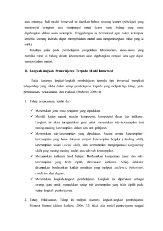 atau minatnya. Jadi model Immersed ini diartikan bahwa seorang learner (pebelajar) yang
mempunyai keinginan atau mempunyai minat dalam suatu bidang yang sama
digabungkan dalam suatu kelompok. Penggabungan ini bermaksud agar dalam kelompok
tersebut seorang individu dapat memperdalam materi atau mengembangkan minat yang ia
miliki.
Misalnya yaitu pada pembelajaran pengelolaan laboratorium, siswa-siswa yang
memiliki minat di bidang desain laboratorium akan digabungkan menjadi satu agar dapat
memperdalam materi.
B. Langkah-langkah Pembelajaran Terpadu Model Immersed
Pada dasarnya langkah-langkah pembelajaran terpadu tipe immersed mengikuti
tahap-tahap yang dilalui dalam setiap pembelajaran terpadu yang meliputi tiga tahap, yaitu
perencanaan, pelaksanaan, dan evaluasi (Prabowo 2006; 4)
1. Tahap perencanaan, terdiri dari
 Menentukan jenis mata pelajaran yang dipadukan.
 Memilih kajian materi, standar kompetensi, kompetensi dasar dan indikator.
Langkah ini akan mengarahkan guru untuk menentukan sub-keterampilan dari
masing-masing keterampilan dalam satu unit pelajaran.
 Menentukan sub-keterampilan yang dipadukan. Secara umum, keterampilan-
keterampilan yang harus dikuasai meliputi keterampilan berpikir (thinking skill),
keterampilan sosial (social skill), dan keterampilan mengorganisasi (organizing
skill) yang masing-masing terdiri atas sub-sub keterampilan.
 Merumuskan indikator hasil belajar. Berdasarkan kompetensi dasar dan sub-
keterampilan yang telah dipilih, dirumuskan indikator. Setiap indikator
dirumuskan berdasarkan kaidah penulisan yang meliputi: audience, behaviour,
condition, dan degree.
 Menentukan langkah-langkah pembelajaran. Langkah ini diperlukan sebagai
strategi guru untuk memadukan setiap sub-keterampilan yang telah dipilih pada
setiap langkah pembelajaran.
2. Tahap Pelaksanaan. Tahap ini meliputi skenario langkah-langkah pembelajaran.
Menurut Samani (dalam Lutfiana, 2006; 32) tidak ada model pembelajaran tunggal
 