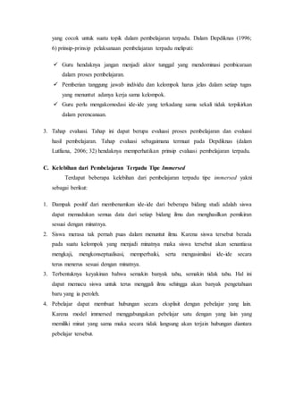 yang cocok untuk suatu topik dalam pembelajaran terpadu. Dalam Depdiknas (1996;
6) prinsip-prinsip pelaksanaan pembelajaran terpadu meliputi:
 Guru hendaknya jangan menjadi aktor tunggal yang mendominasi pembicaraan
dalam proses pembelajaran.
 Pemberian tanggung jawab individu dan kelompok harus jelas dalam setiap tugas
yang menuntut adanya kerja sama kelompok.
 Guru perlu mengakomodasi ide-ide yang terkadang sama sekali tidak terpikirkan
dalam perencanaan.
3. Tahap evaluasi. Tahap ini dapat berupa evaluasi proses pembelajaran dan evaluasi
hasil pembelajaran. Tahap evaluasi sebagaimana termuat pada Depdiknas (dalam
Lutfiana, 2006; 32) hendaknya memperhatikan prinsip evaluasi pembelajaran terpadu.
C. Kelebihan dari Pembelajaran Terpadu Tipe Immersed
Terdapat beberapa kelebihan dari pembelajaran terpadu tipe immersed yakni
sebagai berikut:
1. Dampak positif dari membenamkan ide-ide dari beberapa bidang studi adalah siswa
dapat memadukan semua data dari setiap bidang ilmu dan menghasilkan pemikiran
sesuai dengan minatnya.
2. Siswa merasa tak pernah puas dalam menuntut ilmu. Karena siswa tersebut berada
pada suatu kelompok yang menjadi minatnya maka siswa tersebut akan senantiasa
mengkaji, mengkonseptualisasi, memperbaiki, serta mengasimilasi ide-ide secara
terus menerus sesuai dengan minatnya.
3. Terbentuknya keyakinan bahwa semakin banyak tahu, semakin tidak tahu. Hal ini
dapat memacu siswa untuk terus menggali ilmu sehingga akan banyak pengetahuan
baru yang ia peroleh.
4. Pebelajar dapat membuat hubungan secara eksplisit dengan pebelajar yang lain.
Karena model immersed menggabungakan pebelajar satu dengan yang lain yang
memiliki minat yang sama maka secara tidak langsung akan terjain hubungan diantara
pebelajar tersebut.
 