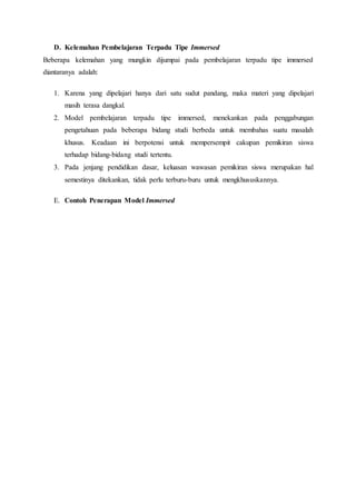 D. Kelemahan Pembelajaran Terpadu Tipe Immersed
Beberapa kelemahan yang mungkin dijumpai pada pembelajaran terpadu tipe immersed
diantaranya adalah:
1. Karena yang dipelajari hanya dari satu sudut pandang, maka materi yang dipelajari
masih terasa dangkal.
2. Model pembelajaran terpadu tipe immersed, menekankan pada penggabungan
pengetahuan pada beberapa bidang studi berbeda untuk membahas suatu masalah
khusus. Keadaan ini berpotensi untuk mempersempit cakupan pemikiran siswa
terhadap bidang-bidang studi tertentu.
3. Pada jenjang pendidikan dasar, keluasan wawasan pemikiran siswa merupakan hal
semestinya ditekankan, tidak perlu terburu-buru untuk mengkhususkannya.
E. Contoh Penerapan Model Immersed
 