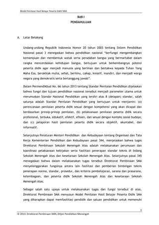 Model Penilaian Hasil Belajar Peserta Didik SMA

BAB I
PENDAHULUAN

A.

Latar Belakang
Undang-undang Republik Indonesia Nomor 20 tahun 2003 tentang Sistem Pendidikan
Nasional pasal 3 menegaskan bahwa pendidikan nasional “berfungsi mengembangkan
kemampuan dan membentuk watak serta peradaban bangsa yang bermartabat dalam
rangka mencerdaskan kehidupan bangsa, bertujuan untuk berkembangnya potensi
peserta didik agar menjadi manusia yang beriman dan bertakwa kepada Tuhan Yang
Maha Esa, berakhlak mulia, sehat, berilmu, cakap, kreatif, mandiri, dan menjadi warga
negara yang demokratis serta bertanggung jawab”.
Dalam Permendikbud No. 66 tahun 2013 tentang Standar Penilaian Pendidikan dijelaskan
bahwa fungsi dan tujuan pendidikan nasional tersebut menjadi parameter utama untuk
merumuskan Standar Nasional Pendidikan yang terdiri atas 8 (delapan) standar, salah
satunya adalah Standar Penilaian Pendidikan yang bertujuan untuk menjamin: (a)
perencanaan penilaian peserta didik sesuai dengan kompetensi yang akan dicapai dan
berdasarkan prinsip-prinsip penilaian, (b) pelaksanaan penilaian peserta didik secara
profesional, terbuka, edukatif, efektif, efisien, dan sesuai dengan konteks sosial budaya;
dan (c) pelaporan hasil penilaian peserta didik secara objektif, akuntabel, dan
informatif.
Selanjutnya Peraturan Menteri Pendidikan dan Kebudayaan tentang Organisasi dan Tata
Kerja Kementerian Pendidikan dan Kebudayaan pasal 344, menjelaskan bahwa tugas
Direktorat Pembinaan Sekolah Menengah Atas adalah melaksanakan perumusan dan
koordinasi pelaksanaan kebijakan serta fasilitasi penerapan standar teknis di bidang
Sekolah Menengah Atas dan kesetaraan Sekolah Menengah Atas. Selanjutnya pasal 345
menegaskan bahwa dalam melaksanakan tugas tersebut Direktorat Pembinaan SMA
menyelenggarakan fungsinya antara lain fasilitasi dan pemberian bimbingan teknis
penerapan norma, standar, prosedur, dan kriteria pembelajaran, sarana dan prasarana,
kelembagaan, dan peserta didik Sekolah Menengah Atas dan kesetaraan Sekolah
Menengah Atas.
Sebagai salah satu upaya untuk melaksanakan tugas dan fungsi tersebut di atas,
Direktorat Pembinaan SMA menyusun Model Penilaian Hasil Belajar Peserta Didik SMA
yang diharapkan dapat memfasilitasi pendidik dan satuan pendidikan untuk memenuhi

1
© 2013. Direktorat Pembinaan SMA, Ditjen Pendidikan Menengah

 