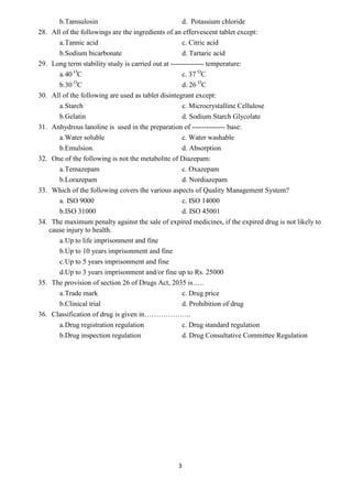 3
b.Tamsulosin d. Potassium chloride
28. All of the followings are the ingredients of an effervescent tablet except:
a.Tannic acid c. Citric acid
b.Sodium bicarbonate d. Tartaric acid
29. Long term stability study is carried out at -------------- temperature:
a.40 O
C c. 37 O
C
b.30 O
C d. 26 O
C
30. All of the following are used as tablet disintegrant except:
a.Starch c. Microcrystalline Cellulose
b.Gelatin d. Sodium Starch Glycolate
31. Anhydrous lanoline is used in the preparation of -------------- base:
a.Water soluble c. Water washable
b.Emulsion. d. Absorption
32. One of the following is not the metabolite of Diazepam:
a.Temazepam c. Oxazepam
b.Lorazepam d. Nordiazepam
33. Which of the following covers the various aspects of Quality Management System?
a. ISO 9000 c. ISO 14000
b.ISO 31000 d. ISO 45001
34. The maximum penalty against the sale of expired medicines, if the expired drug is not likely to
cause injury to health.
a.Up to life imprisonment and fine
b.Up to 10 years imprisonment and fine
c.Up to 5 years imprisonment and fine
d.Up to 3 years imprisonment and/or fine up to Rs. 25000
35. The provision of section 26 of Drugs Act, 2035 is…..
a.Trade mark c. Drug price
b.Clinical trial d. Prohibition of drug
36. Classification of drug is given in………………..
a.Drug registration regulation c. Drug standard regulation
b.Drug inspection regulation d. Drug Consultative Committee Regulation
 