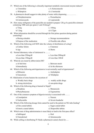 4
37. Which one of the following is clinically important metabolic microsomal enzyme inducer?
a. Cimetidine c. b. Ketoconazole
c. Rifampicin d. d. Isoniazide
38. A pharmacist should suggest to take plenty of water while dispensing……………
a.Chlorpheniramine c. Promethazine
b.Cotrimoxazole d. Loperamide
39. How many milligrams of the penicillin are needed to prepare 120 g of a penicillin ointment
containing 1000 units per gram (1 unit=0.6mcg)?
a.72mg c. 144mg
b.7.2mg d. 0.72gm
40. What information should be covered through the first prime question during patient
counseling?
a.Dosing schedule c. Storage recommendation
b.Purpose of the medication d. Possible side effects
41. Which of the following will NOT alter the volume of distribution of a drug?
a.Cardiac failure c. Clearance
b.Age d. Burns
42. Normal laboratory value of cholesterol is ……..
a.Less than 250mg/dl c. Less than 200mg/dl
b.Less than 150mg/dl d. Less than 100/dl
43. What do you mean by abbreviation HS?
a.At bed time c. Between meals
b.Immediately d. In the afternoon
44. Which of the following anti-hypertensive is not normally used in hypertension?
a.Diltiazem c. Amlodepine
b.Tamsulosin d. Nifedipine
45. Alkalization of urine hastens the excretion of
a. Weakly basic drugs c. weakly acidic drugs
b. strong electrolytes d. non-polar drugs
46. Which of the following drug is banned in Nepal?
a.Morphine c. Metamizole
b.Phenylbutazone d. Ergometrine
47. One of the common symptom of digoxin toxicity is associated with …….
a.Constipation c. Nausea
b.Tachycardia d. Severe headache
48. Which of the following dosage form cannot be used to the patient on NG tube feeding?
a.Film coated tablets c. Sugar coated tablet
b.Enteric coated tablets d. Dispersible tablets
49. Which route of drug administration is most likely to lead to the first-pass effect?
a.Sublingual c. Oral
b.Transdermal d. Intramuscular
50. While selling or distributing IV fluids a pharmacist cannot check for…..
 