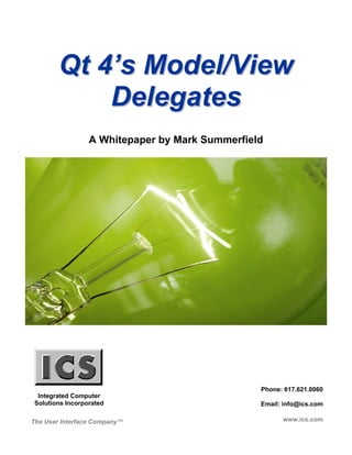 Qt 4’s Model/View
            Delegates
                  A Whitepaper by Mark Summerfield




                                                 Phone: 617.621.0060
  Integrated Computer
 Solutions Incorporated                          Email: info@ics.com

The User Interface Company™                            www.ics.com
 