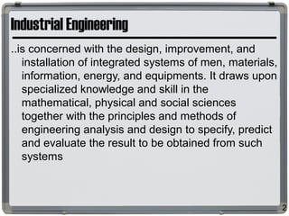 Industrial Engineering
..is concerned with the design, improvement, and
installation of integrated systems of men, materials,
information, energy, and equipments. It draws upon
specialized knowledge and skill in the
mathematical, physical and social sciences
together with the principles and methods of
engineering analysis and design to specify, predict
and evaluate the result to be obtained from such
systems
2
 