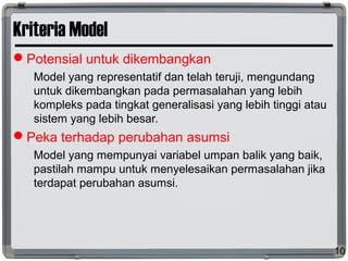 Kriteria Model
Potensial untuk dikembangkan
Model yang representatif dan telah teruji, mengundang
untuk dikembangkan pada permasalahan yang lebih
kompleks pada tingkat generalisasi yang lebih tinggi atau
sistem yang lebih besar.
Peka terhadap perubahan asumsi
Model yang mempunyai variabel umpan balik yang baik,
pastilah mampu untuk menyelesaikan permasalahan jika
terdapat perubahan asumsi.
10
 