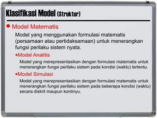 Klasifikasi Model (Struktur)
Model Matematis
Model yang menggunakan formulasi matematis
(persamaan atau pertidaksamaan) untuk menerangkan
fungsi perilaku sistem nyata.
•Model Analitis
Model yang merepresentasikan dengan formulasi matematis untuk
menerangkan fungsi perilaku sistem pada kondisi (waktu) tertentu.
•Model Simulasi
Model yang merepresentasikan dengan formulasi matematis untuk
menerangkan fungsi perilaku sistem pada beberapa kondisi (waktu)
secara diskrit maupun kontinyu.
24
 