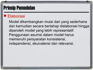 Prinsip Pemodelan
Elaborasi
Model dikembangkan mulai dari yang sederhana
dan kemudian secara bertahap dielaborasi hingga
diperoleh model yang lebih representatif.
Penggunaan asumsi dalam model harus
memenuhi persyaratan konsistensi,
independensi, ekuivalensi dan relevansi.
25
 