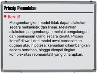 Prinsip Pemodelan
Iteratif
Mengembangkan model tidak dapat dilakukan
secara mekanistik dan linear. Melainkan
dilakukan pengembangan melalui pengulangan
dan peninjauan ulang secara iteratif. Proses
iteratif diawali dari model awal berdasarkan
dugaan atau hipotesa, kemudian dikembangkan
secara bertahap, hingga dicapai tingkat
kompleksitas representatif yang diharapkan.
26
 