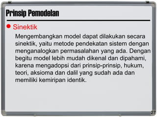 Prinsip Pemodelan
Sinektik
Mengembangkan model dapat dilakukan secara
sinektik, yaitu metode pendekatan sistem dengan
menganalogkan permasalahan yang ada. Dengan
begitu model lebih mudah dikenal dan dipahami,
karena mengadopsi dari prinsip-prinsip, hukum,
teori, aksioma dan dalil yang sudah ada dan
memiliki kemiripan identik.
27
 