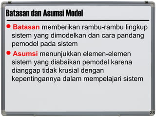 Batasan dan Asumsi Model
Batasan memberikan rambu-rambu lingkup
sistem yang dimodelkan dan cara pandang
pemodel pada sistem
Asumsi menunjukkan elemen-elemen
sistem yang diabaikan pemodel karena
dianggap tidak krusial dengan
kepentingannya dalam mempelajari sistem
28
 