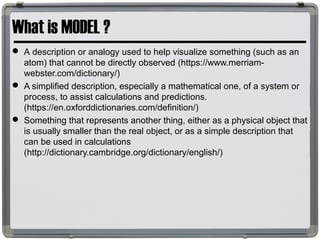 What is MODEL ?
 A description or analogy used to help visualize something (such as an
atom) that cannot be directly observed (https://www.merriam-
webster.com/dictionary/)
 A simplified description, especially a mathematical one, of a system or
process, to assist calculations and predictions.
(https://en.oxforddictionaries.com/definition/)
 Something that represents another thing, either as a physical object that
is usually smaller than the real object, or as a simple description that
can be used in calculations
(http://dictionary.cambridge.org/dictionary/english/)
 