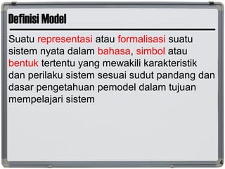 Definisi Model
Suatu representasi atau formalisasi suatu
sistem nyata dalam bahasa, simbol atau
bentuk tertentu yang mewakili karakteristik
dan perilaku sistem sesuai sudut pandang dan
dasar pengetahuan pemodel dalam tujuan
mempelajari sistem
4
 